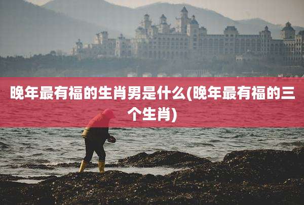 晚年最有福的生肖男是什么(晚年最有福的三个生肖)