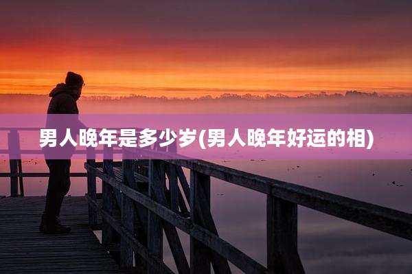 男人晚年是多少岁(男人晚年好运的相)
