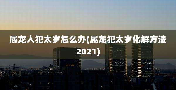 属龙人犯太岁怎么办(属龙犯太岁化解方法2021)
