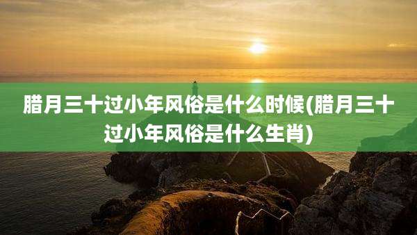 腊月三十过小年风俗是什么时候(腊月三十过小年风俗是什么生肖)