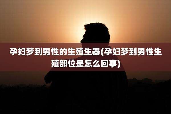 孕妇梦到男性的生殖生器(孕妇梦到男性生殖部位是怎么回事)
