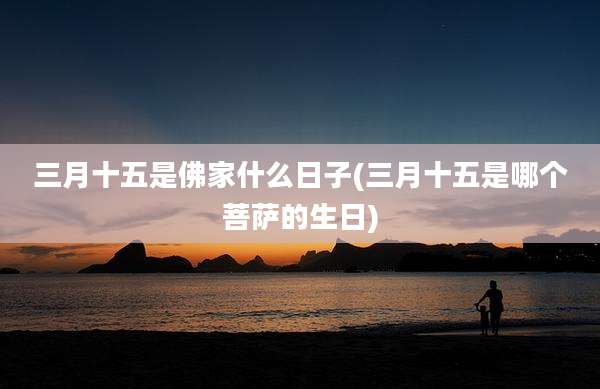 三月十五是佛家什么日子(三月十五是哪个菩萨的生日)
