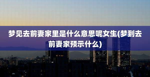 梦见去前妻家里是什么意思呢女生(梦到去前妻家预示什么)