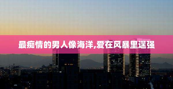 最痴情的男人像海洋,爱在风暴里逞强