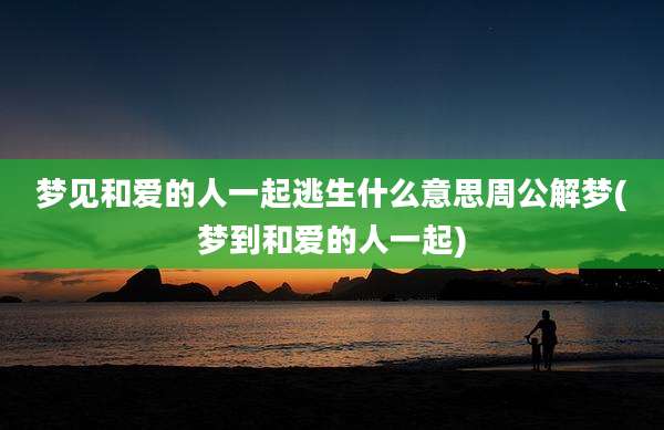 梦见和爱的人一起逃生什么意思周公解梦(梦到和爱的人一起)