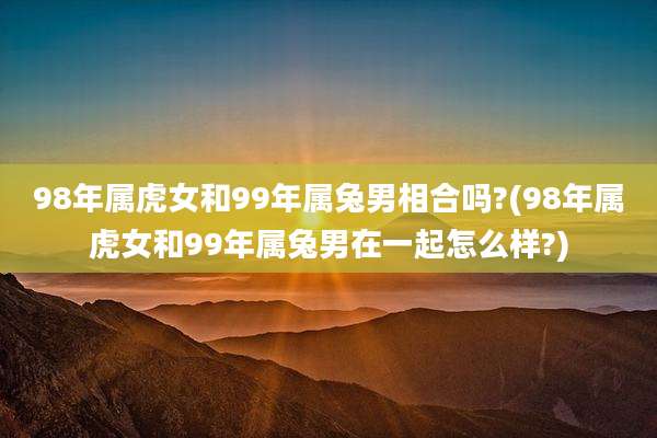 98年属虎女和99年属兔男相合吗?(98年属虎女和99年属兔男在一起怎么样?)