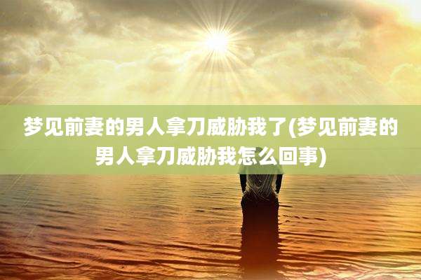 梦见前妻的男人拿刀威胁我了(梦见前妻的男人拿刀威胁我怎么回事)