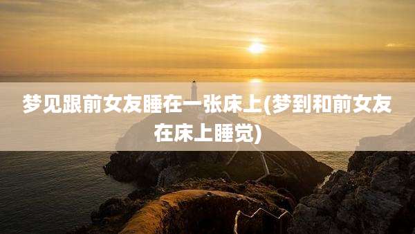 梦见跟前女友睡在一张床上(梦到和前女友在床上睡觉)