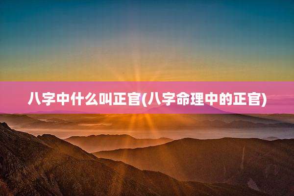 八字中什么叫正官(八字命理中的正官)