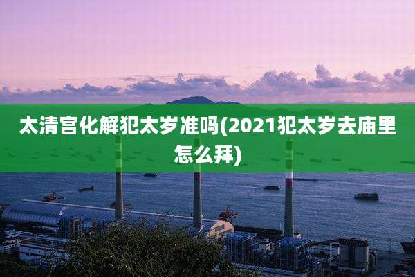 太清宫化解犯太岁准吗(2021犯太岁去庙里怎么拜)