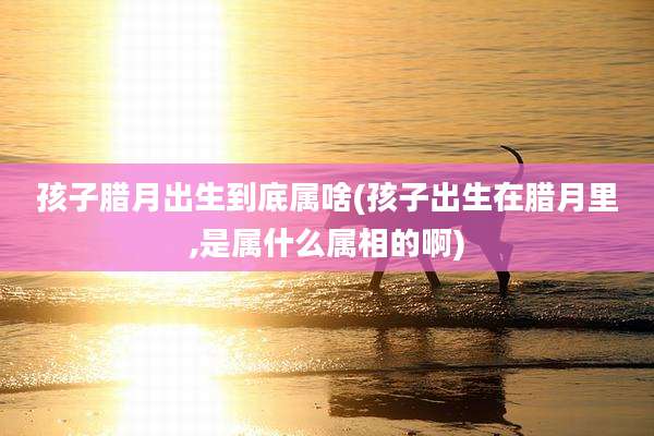 孩子腊月出生到底属啥(孩子出生在腊月里,是属什么属相的啊)
