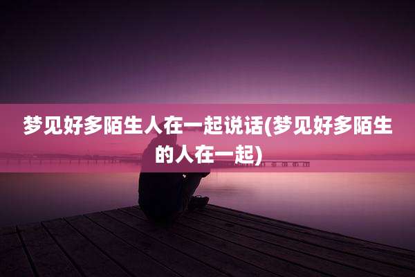 梦见好多陌生人在一起说话(梦见好多陌生的人在一起)
