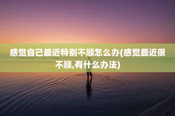 感觉自己最近特别不顺怎么办(感觉最近很不顺,有什么办法)