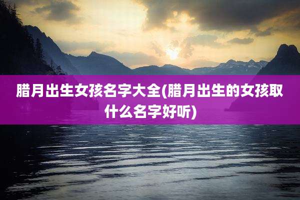 腊月出生女孩名字大全(腊月出生的女孩取什么名字好听)