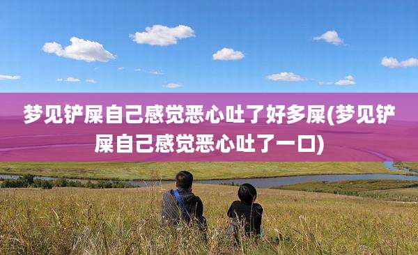 梦见铲屎自己感觉恶心吐了好多屎(梦见铲屎自己感觉恶心吐了一口)