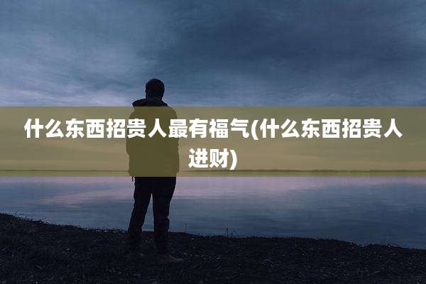 什么东西招贵人最有福气(什么东西招贵人进财)