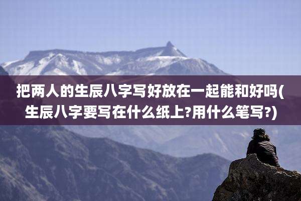把两人的生辰八字写好放在一起能和好吗(生辰八字要写在什么纸上?用什么笔写?)