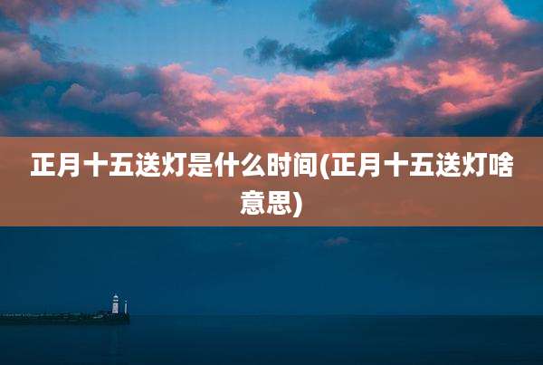 正月十五送灯是什么时间(正月十五送灯啥意思)
