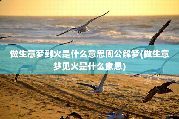 做生意梦到火是什么意思周公解梦(做生意梦见火是什么意思)