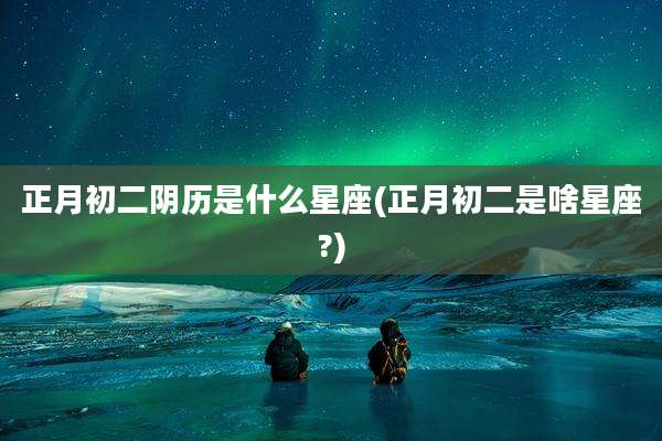 正月初二阴历是什么星座(正月初二是啥星座?)