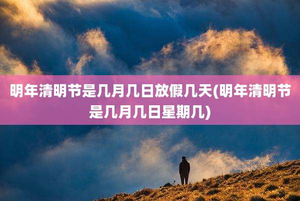 明年清明节是几月几日放假几天(明年清明节是几月几日星期几)