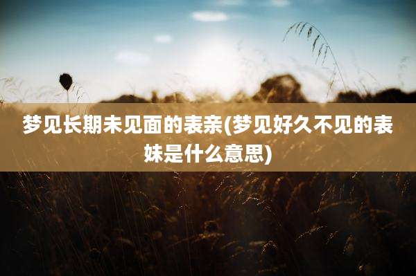 梦见长期未见面的表亲(梦见好久不见的表妹是什么意思)