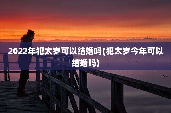 2022年犯太岁可以结婚吗(犯太岁今年可以结婚吗)