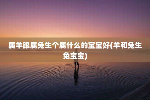 属羊跟属兔生个属什么的宝宝好(羊和兔生兔宝宝)