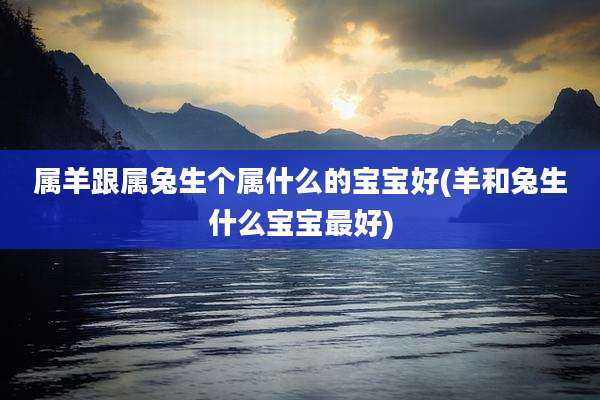 属羊跟属兔生个属什么的宝宝好(羊和兔生什么宝宝最好)