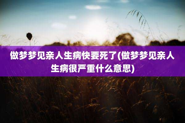 做梦梦见亲人生病快要死了(做梦梦见亲人生病很严重什么意思)