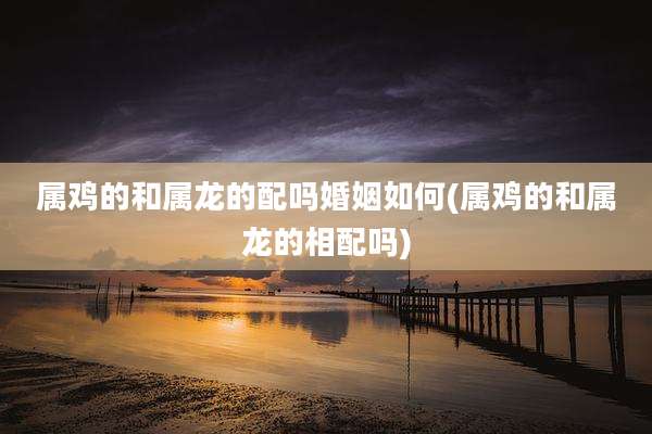 属鸡的和属龙的配吗婚姻如何(属鸡的和属龙的相配吗)