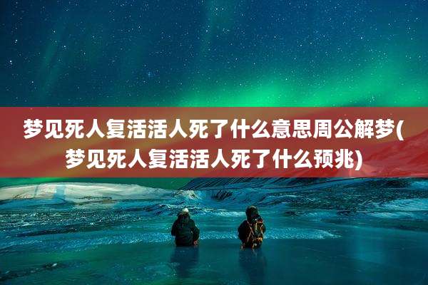 梦见死人复活活人死了什么意思周公解梦(梦见死人复活活人死了什么预兆)