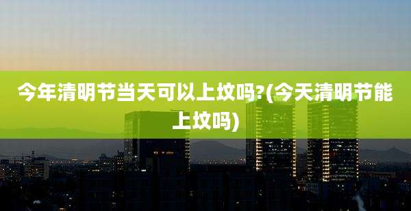 今年清明节当天可以上坟吗?(今天清明节能上坟吗)
