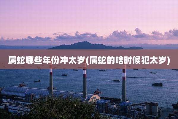 属蛇哪些年份冲太岁(属蛇的啥时候犯太岁)