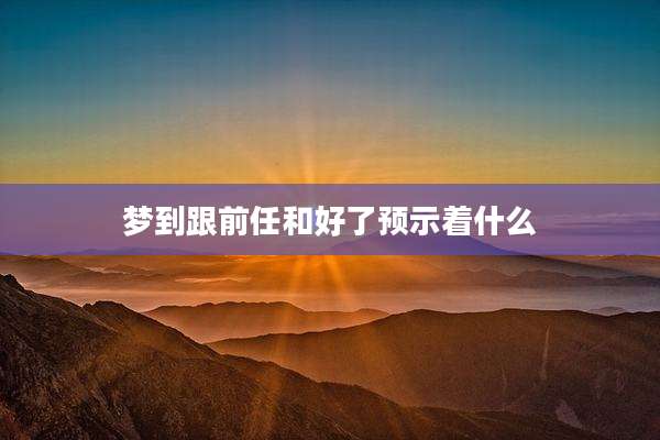 梦到跟前任和好了预示着什么