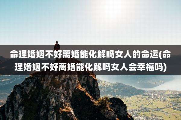 命理婚姻不好离婚能化解吗女人的命运(命理婚姻不好离婚能化解吗女人会幸福吗)