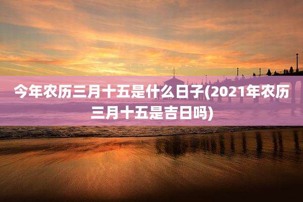 今年农历三月十五是什么日子(2021年农历三月十五是吉日吗)