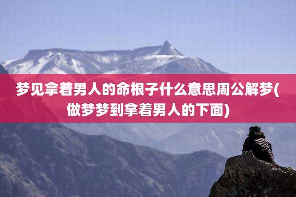 梦见拿着男人的命根子什么意思周公解梦(做梦梦到拿着男人的下面)