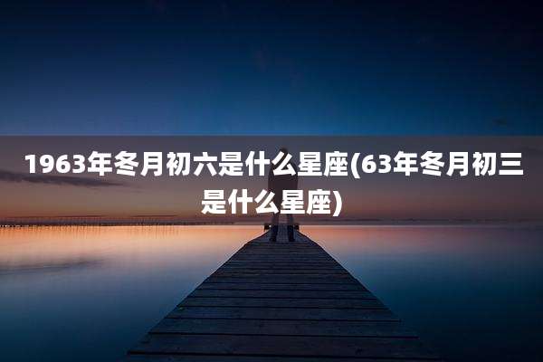 1963年冬月初六是什么星座(63年冬月初三是什么星座)