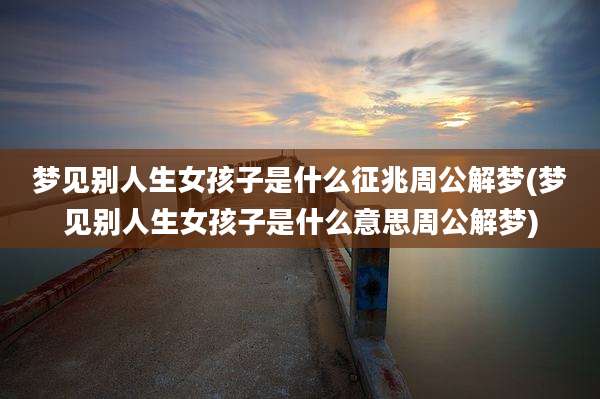 梦见别人生女孩子是什么征兆周公解梦(梦见别人生女孩子是什么意思周公解梦)