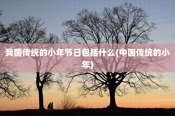 我国传统的小年节日包括什么(中国传统的小年)