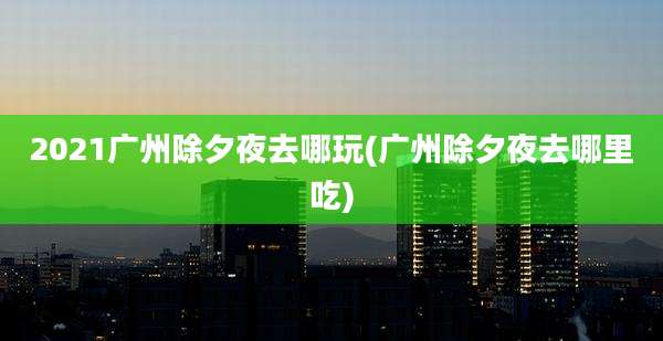 2021广州除夕夜去哪玩(广州除夕夜去哪里吃)