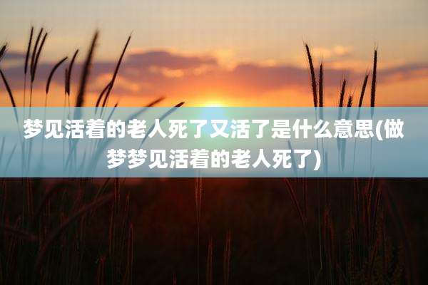 梦见活着的老人死了又活了是什么意思(做梦梦见活着的老人死了)