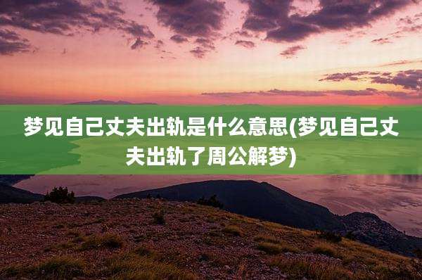 梦见自己丈夫出轨是什么意思(梦见自己丈夫出轨了周公解梦)