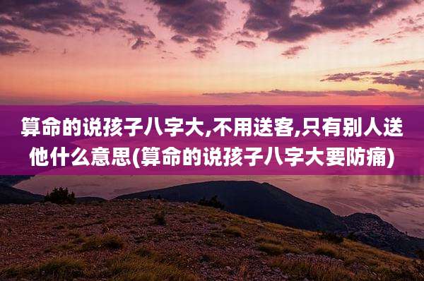 算命的说孩子八字大,不用送客,只有别人送他什么意思(算命的说孩子八字大要防痛)