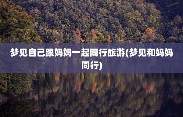 梦见自己跟妈妈一起同行旅游(梦见和妈妈同行)