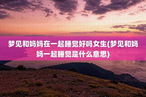 梦见和妈妈在一起睡觉好吗女生(梦见和妈妈一起睡觉是什么意思)