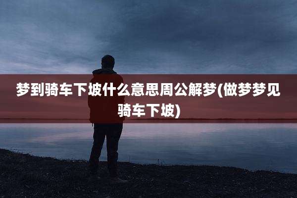 梦到骑车下坡什么意思周公解梦(做梦梦见骑车下坡)