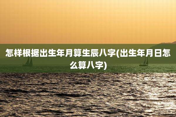 怎样根据出生年月算生辰八字(出生年月日怎么算八字)