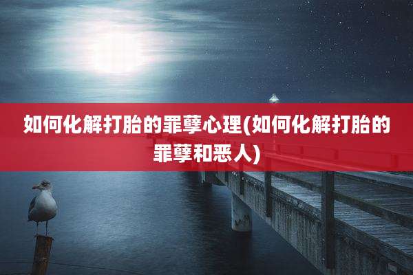 如何化解打胎的罪孽心理(如何化解打胎的罪孽和恶人)